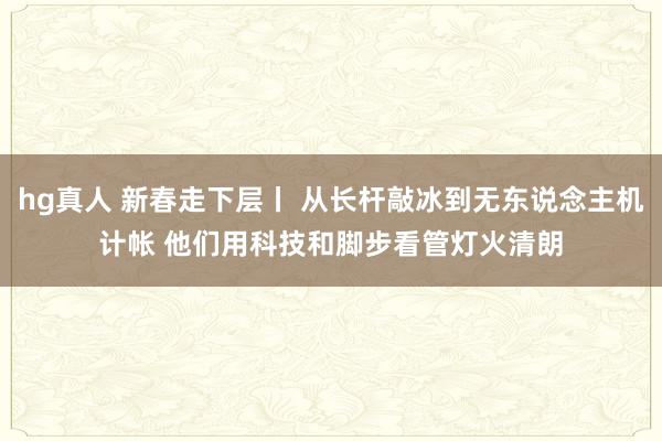 hg真人 新春走下层丨 从长杆敲冰到无东说念主机计帐 他们用科技和脚步看管灯火清朗