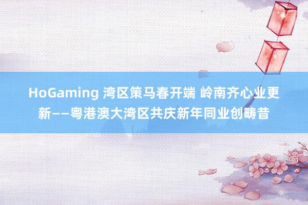 HoGaming 湾区策马春开端 岭南齐心业更新——粤港澳大湾区共庆新年同业创畴昔