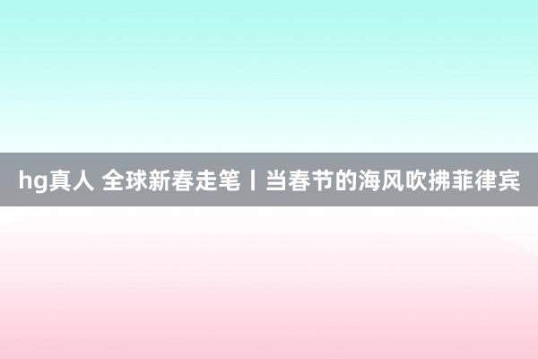 hg真人 全球新春走笔丨当春节的海风吹拂菲律宾