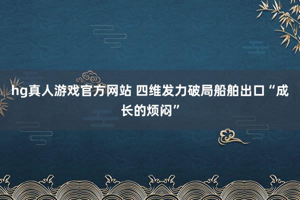 hg真人游戏官方网站 四维发力破局船舶出口“成长的烦闷”