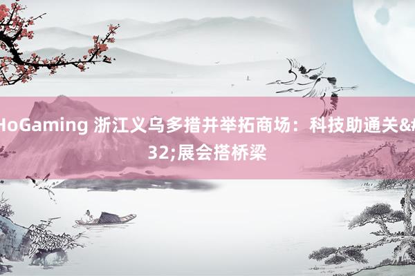 HoGaming 浙江义乌多措并举拓商场：科技助通关 展会搭桥梁