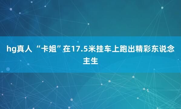 hg真人 “卡姐”在17.5米挂车上跑出精彩东说念主生
