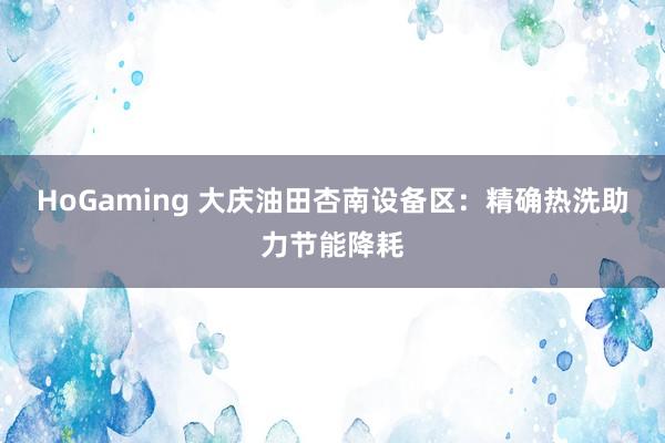 HoGaming 大庆油田杏南设备区：精确热洗助力节能降耗