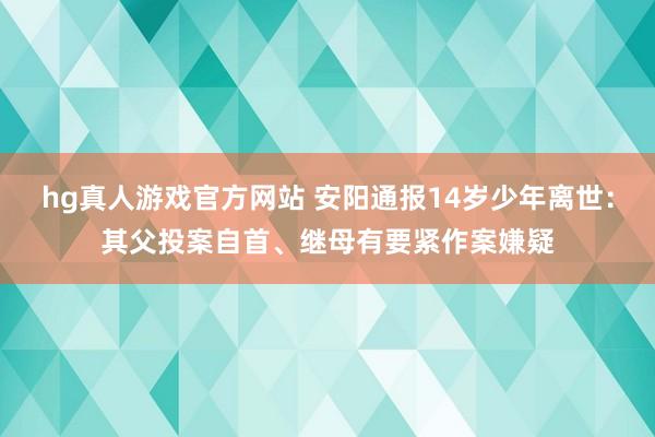 hg真人游戏官方网站 安阳通报14岁少年离世：其父投案自首、继母有要紧作案嫌疑