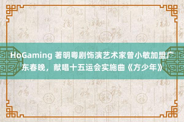 HoGaming 著明粤剧饰演艺术家曾小敏加盟广东春晚，献唱十五运会实施曲《方少年》