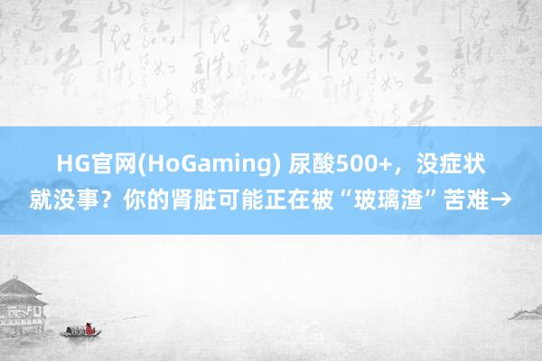 HG官网(HoGaming) 尿酸500+，没症状就没事？你的肾脏可能正在被“玻璃渣”苦难→