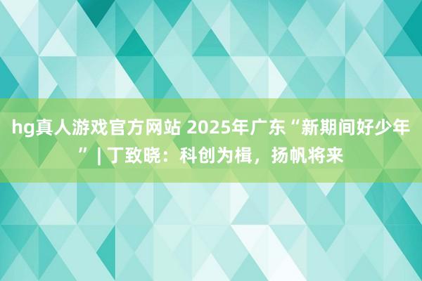 hg真人游戏官方网站 2025年广东“新期间好少年” | 丁致晓：科创为楫，扬帆将来