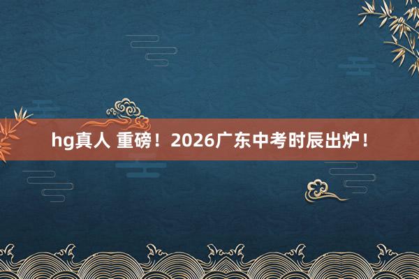 hg真人 重磅！2026广东中考时辰出炉！