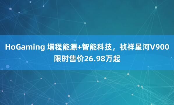 HoGaming 增程能源+智能科技，祯祥星河V900限时售价26.98万起