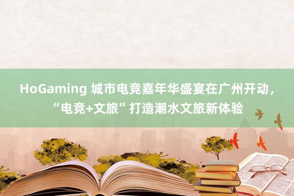 HoGaming 城市电竞嘉年华盛宴在广州开动，“电竞+文旅”打造潮水文旅新体验