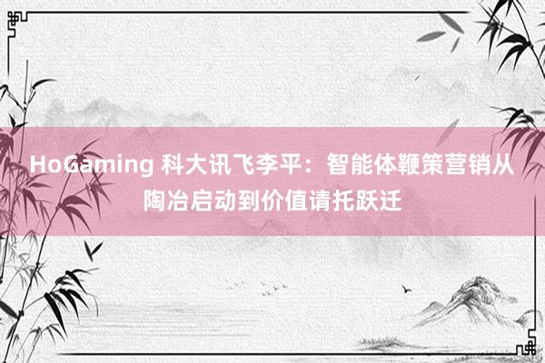 HoGaming 科大讯飞李平：智能体鞭策营销从陶冶启动到价值请托跃迁