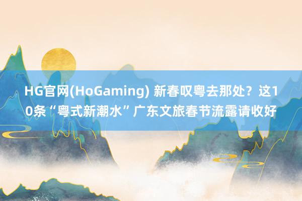 HG官网(HoGaming) 新春叹粤去那处？这10条“粤式新潮水”广东文旅春节流露请收好