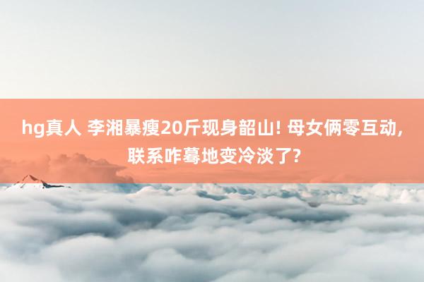hg真人 李湘暴瘦20斤现身韶山! 母女俩零互动, 联系咋蓦地变冷淡了?