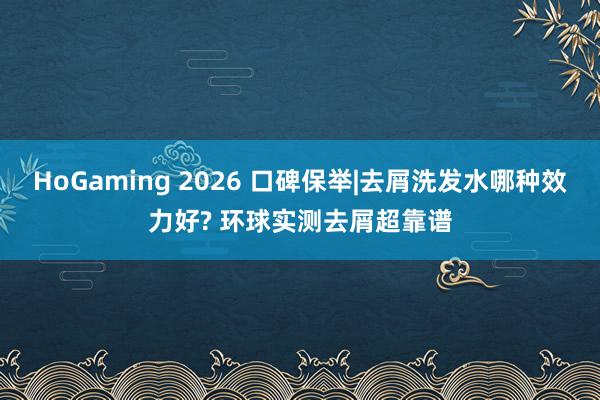 HoGaming 2026 口碑保举|去屑洗发水哪种效力好? 环球实测去屑超靠谱