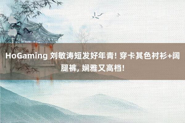 HoGaming 刘敏涛短发好年青! 穿卡其色衬衫+阔腿裤, 娴雅又高档!