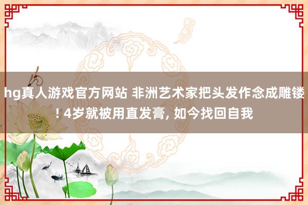 hg真人游戏官方网站 非洲艺术家把头发作念成雕镂! 4岁就被用直发膏, 如今找回自我