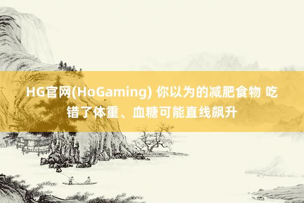 HG官网(HoGaming) 你以为的减肥食物 吃错了体重、血糖可能直线飙升
