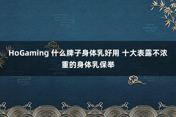 HoGaming 什么牌子身体乳好用 十大表露不浓重的身体乳保举