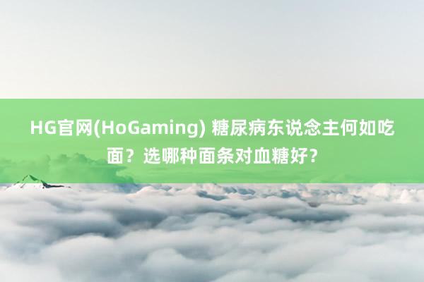 HG官网(HoGaming) 糖尿病东说念主何如吃面？选哪种面条对血糖好？