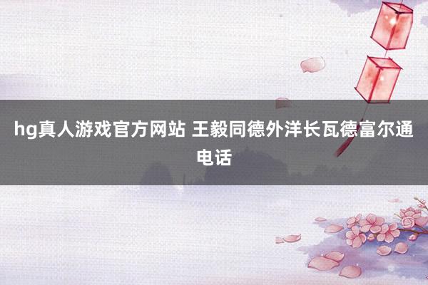 hg真人游戏官方网站 王毅同德外洋长瓦德富尔通电话