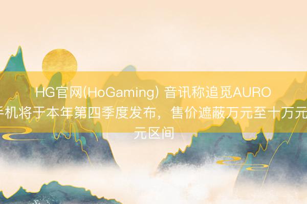 HG官网(HoGaming) 音讯称追觅AURORA手机将于本年第四季度发布，售价遮蔽万元至十万元区间