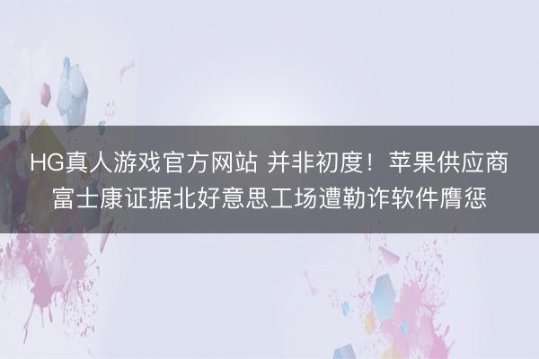 HG真人游戏官方网站 并非初度!苹果供应商富士康证据北好意思工场遭勒诈软件膺惩