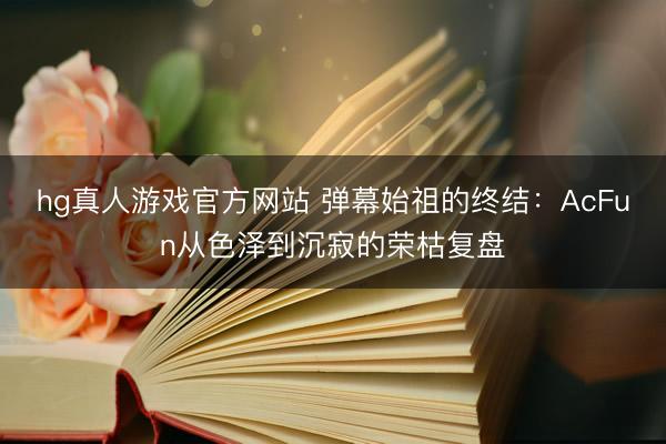 hg真人游戏官方网站 弹幕始祖的终结：AcFun从色泽到沉寂的荣枯复盘
