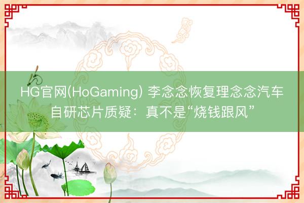 HG官网(HoGaming) 李念念恢复理念念汽车自研芯片质疑：真不是“烧钱跟风”