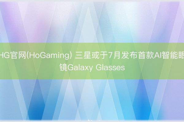 HG官网(HoGaming) 三星或于7月发布首款AI智能眼镜Galaxy Glasses