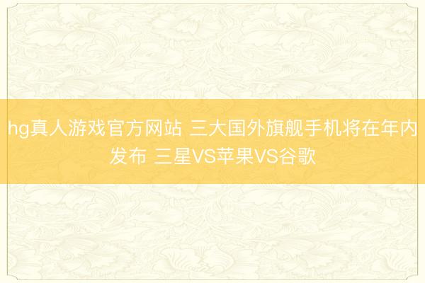 hg真人游戏官方网站 三大国外旗舰手机将在年内发布 三星VS苹果VS谷歌