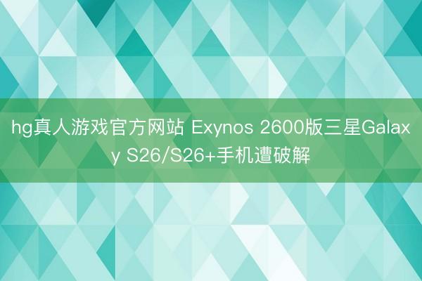 hg真人游戏官方网站 Exynos 2600版三星Galaxy S26/S26+手机遭破解