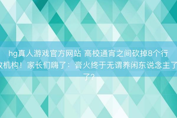 hg真人游戏官方网站 高校通宵之间砍掉8个行政机构！家长们嗨了：膏火终于无谓养闲东说念主了？