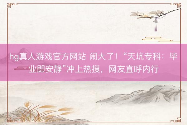 hg真人游戏官方网站 闹大了！“天坑专科：毕业即安静”冲上热搜，网友直呼内行