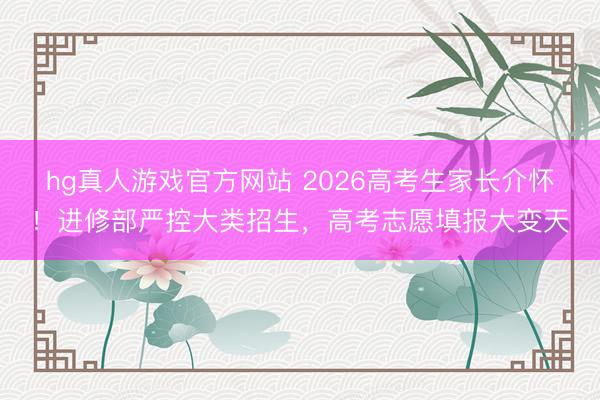 hg真人游戏官方网站 2026高考生家长介怀!进修部严控大类招生,高考志愿填报大变天