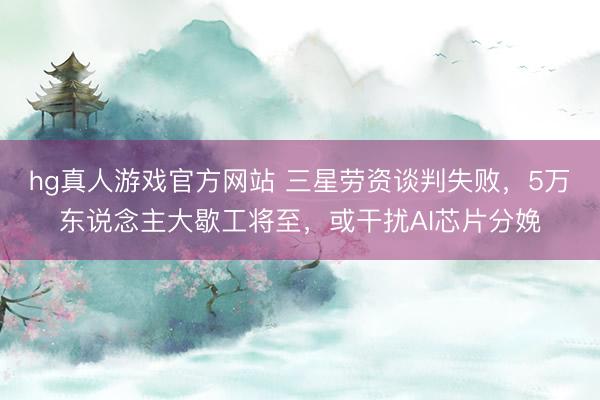 hg真人游戏官方网站 三星劳资谈判失败，5万东说念主大歇工将至，或干扰AI芯片分娩