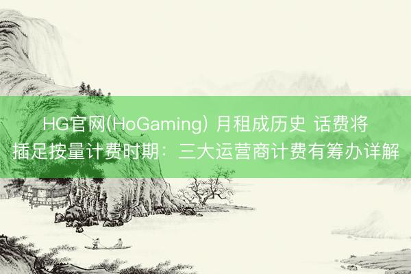 HG官网(HoGaming) 月租成历史 话费将插足按量计费时期：三大运营商计费有筹办详解