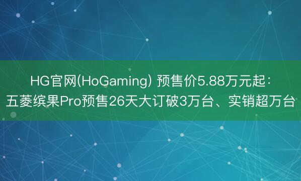 HG官网(HoGaming) 预售价5.88万元起:五菱缤果Pro预售26天大订破3万台、实销超万台
