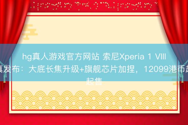 hg真人游戏官方网站 索尼Xperia 1 VIII认真发布：大底长焦升级+旗舰芯片加捏，12099港币起售