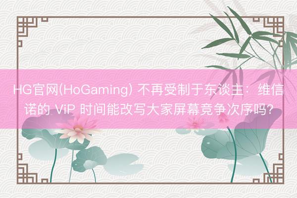 HG官网(HoGaming) 不再受制于东谈主:维信诺的 ViP 时间能改写大家屏幕竞争次序吗?