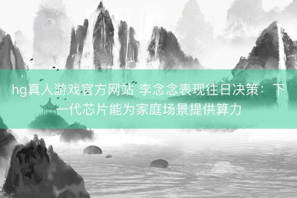 hg真人游戏官方网站 李念念表现往日决策：下一代芯片能为家庭场景提供算力