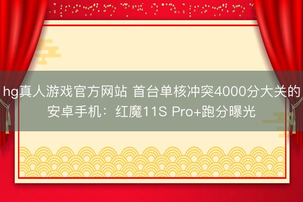 hg真人游戏官方网站 首台单核冲突4000分大关的安卓手机：红魔11S Pro+跑分曝光