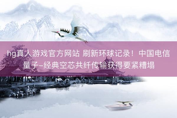 hg真人游戏官方网站 刷新环球记录！中国电信量子-经典空芯共纤传输获得要紧糟塌
