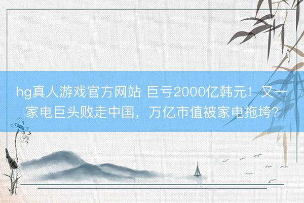 hg真人游戏官方网站 巨亏2000亿韩元!又一家电巨头败走中国,万亿市值被家电拖垮?
