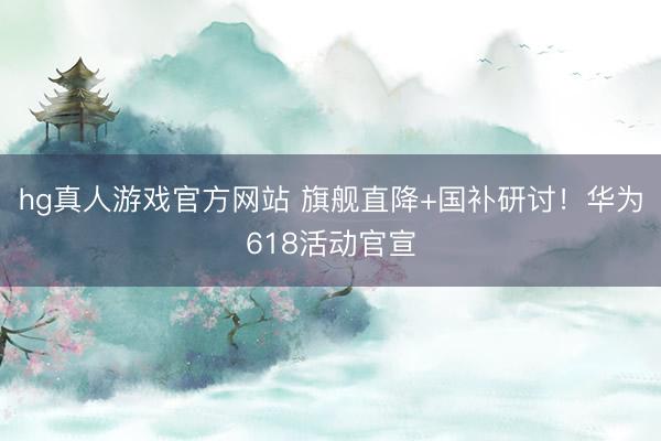 hg真人游戏官方网站 旗舰直降+国补研讨!华为618活动官宣