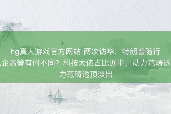 hg真人游戏官方网站 两次访华，特朗普随行好意思企高管有何不同？科技大佬占比近半，动力范畴透顶淡出