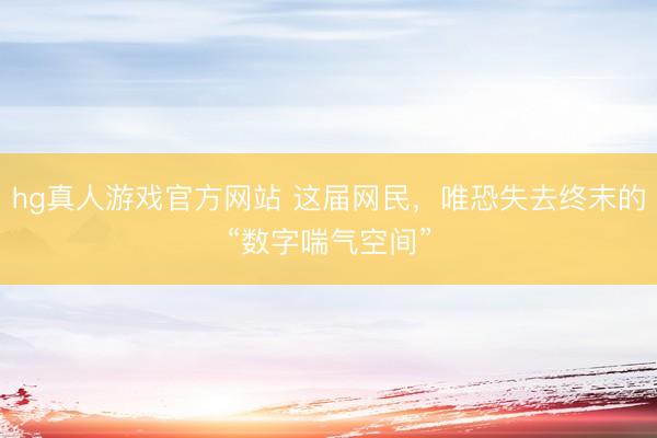 hg真人游戏官方网站 这届网民,唯恐失去终末的“数字喘气空间”
