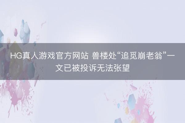 HG真人游戏官方网站 兽楼处“追觅崩老翁”一文已被投诉无法张望