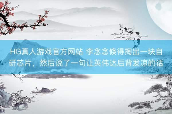HG真人游戏官方网站 李念念倏得掏出一块自研芯片，然后说了一句让英伟达后背发凉的话