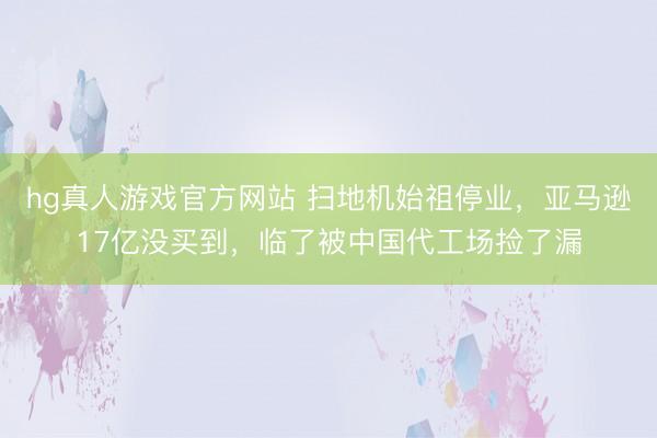 hg真人游戏官方网站 扫地机始祖停业，亚马逊17亿没买到，临了被中国代工场捡了漏