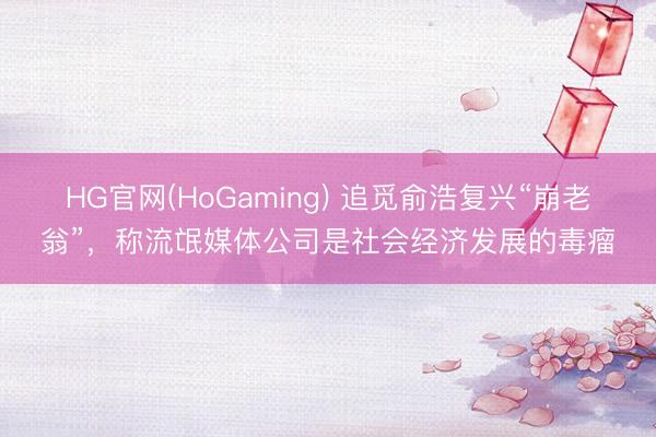 HG官网(HoGaming) 追觅俞浩复兴“崩老翁”,称流氓媒体公司是社会经济发展的毒瘤